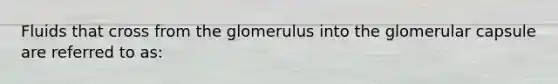 Fluids that cross from the glomerulus into the glomerular capsule are referred to as: