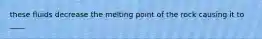 these fluids decrease the melting point of the rock causing it to ____