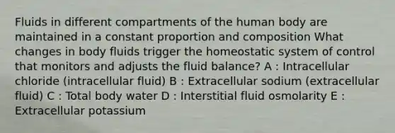 Fluids in different compartments of the human body are maintained in a constant proportion and composition What changes in body fluids trigger the homeostatic system of control that monitors and adjusts the fluid balance? A : Intracellular chloride (intracellular fluid) B : Extracellular sodium (extracellular fluid) C : Total body water D : Interstitial fluid osmolarity E : Extracellular potassium