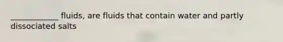 ____________ fluids, are fluids that contain water and partly dissociated salts