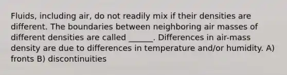 Fluids, including air, do not readily mix if their densities are different. The boundaries between neighboring air masses of different densities are called ______. Differences in air-mass density are due to differences in temperature and/or humidity. A) fronts B) discontinuities