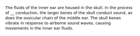 The fluids of the inner ear are housed in the skull. In the process of __ conduction, the larger bones of the skull conduct sound, as does the ossicular chain of the middle ear. The skull bones vibrate in response to airborne sound waves, causing movements in the inner ear fluids.