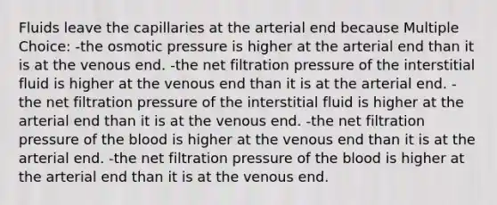 Fluids leave the capillaries at the arterial end because Multiple Choice: -the osmotic pressure is higher at the arterial end than it is at the venous end. -the net filtration pressure of the interstitial fluid is higher at the venous end than it is at the arterial end. -the net filtration pressure of the interstitial fluid is higher at the arterial end than it is at the venous end. -the net filtration pressure of the blood is higher at the venous end than it is at the arterial end. -the net filtration pressure of the blood is higher at the arterial end than it is at the venous end.