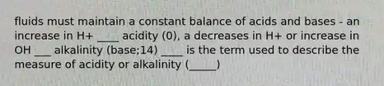 fluids must maintain a constant balance of acids and bases - an increase in H+ ____ acidity (0), a decreases in H+ or increase in OH ___ alkalinity (base;14) ____ is the term used to describe the measure of acidity or alkalinity (_____)