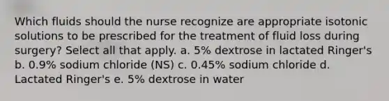 Which fluids should the nurse recognize are appropriate isotonic solutions to be prescribed for the treatment of fluid loss during​ surgery? Select all that apply. a. 5% dextrose in lactated​ Ringer's b. 0.9% sodium chloride​ (NS) c. 0.45% sodium chloride d. Lactated​ Ringer's e. 5% dextrose in water