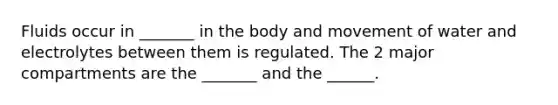 Fluids occur in _______ in the body and movement of water and electrolytes between them is regulated. The 2 major compartments are the _______ and the ______.