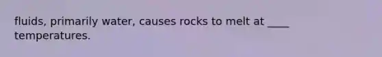 fluids, primarily water, causes rocks to melt at ____ temperatures.