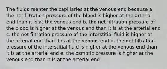 The fluids reenter the capillaries at the venous end because a. the net filtration pressure of the blood is higher at the arterial end than it is at the venous end b. the net filtration pressure of the blood is higher at the venous end than it is at the arterial end c. the net filtration pressure of the interstitial fluid is higher at the arterial end than it is at the venous end d. the net filtration pressure of the interstitial fluid is higher at the venous end than it is at the arterial end e. the osmotic pressure is higher at the venous end than it is at the arterial end