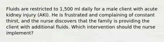 Fluids are restricted to 1,500 ml daily for a male client with acute kidney injury (AKI). He is frustrated and complaining of constant thirst, and the nurse discovers that the family is providing the client with additional fluids. Which intervention should the nurse implement?