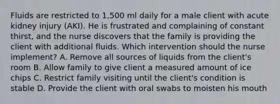 Fluids are restricted to 1,500 ml daily for a male client with acute kidney injury (AKI). He is frustrated and complaining of constant thirst, and the nurse discovers that the family is providing the client with additional fluids. Which intervention should the nurse implement? A. Remove all sources of liquids from the client's room B. Allow family to give client a measured amount of ice chips C. Restrict family visiting until the client's condition is stable D. Provide the client with oral swabs to moisten his mouth