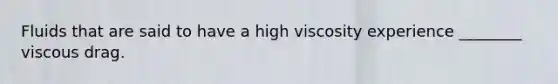 Fluids that are said to have a high viscosity experience ________ viscous drag.