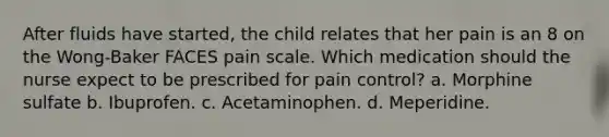 After fluids have started, the child relates that her pain is an 8 on the Wong-Baker FACES pain scale. Which medication should the nurse expect to be prescribed for pain control? a. Morphine sulfate b. Ibuprofen. c. Acetaminophen. d. Meperidine.