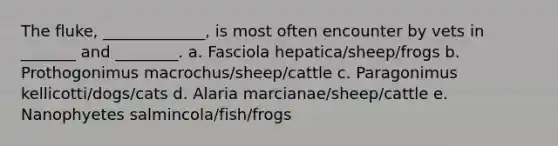 The fluke, _____________, is most often encounter by vets in _______ and ________. a. Fasciola hepatica/sheep/frogs b. Prothogonimus macrochus/sheep/cattle c. Paragonimus kellicotti/dogs/cats d. Alaria marcianae/sheep/cattle e. Nanophyetes salmincola/fish/frogs