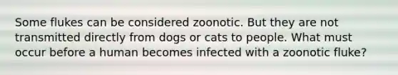 Some flukes can be considered zoonotic. But they are not transmitted directly from dogs or cats to people. What must occur before a human becomes infected with a zoonotic fluke?