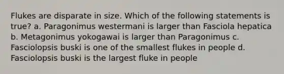 Flukes are disparate in size. Which of the following statements is true? a. Paragonimus westermani is larger than Fasciola hepatica b. Metagonimus yokogawai is larger than Paragonimus c. Fasciolopsis buski is one of the smallest flukes in people d. Fasciolopsis buski is the largest fluke in people