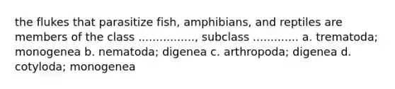 the flukes that parasitize fish, amphibians, and reptiles are members of the class ................, subclass ............. a. trematoda; monogenea b. nematoda; digenea c. arthropoda; digenea d. cotyloda; monogenea