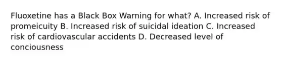 Fluoxetine has a Black Box Warning for what? A. Increased risk of promeicuity B. Increased risk of suicidal ideation C. Increased risk of cardiovascular accidents D. Decreased level of conciousness