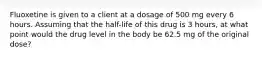 Fluoxetine is given to a client at a dosage of 500 mg every 6 hours. Assuming that the half-life of this drug is 3 hours, at what point would the drug level in the body be 62.5 mg of the original dose?