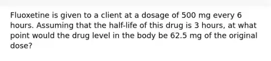 Fluoxetine is given to a client at a dosage of 500 mg every 6 hours. Assuming that the half-life of this drug is 3 hours, at what point would the drug level in the body be 62.5 mg of the original dose?