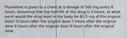 Fluoxetine is given to a client at a dosage of 500 mg every 6 hours. Assuming that the half-life of this drug is 3 hours, at what point would the drug level in the body be 62.5 mg of the original dose? 6 hours after the original dose 7 hours after the original dose 8 hours after the original dose 9 hours after the original dose