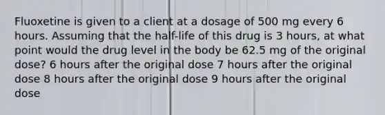 Fluoxetine is given to a client at a dosage of 500 mg every 6 hours. Assuming that the half-life of this drug is 3 hours, at what point would the drug level in the body be 62.5 mg of the original dose? 6 hours after the original dose 7 hours after the original dose 8 hours after the original dose 9 hours after the original dose