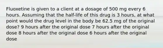 Fluoxetine is given to a client at a dosage of 500 mg every 6 hours. Assuming that the half-life of this drug is 3 hours, at what point would the drug level in the body be 62.5 mg of the original dose? 9 hours after the original dose 7 hours after the original dose 8 hours after the original dose 6 hours after the original dose