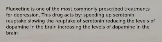 Fluoxetine is one of the most commonly prescribed treatments for depression. This drug acts by: speeding up serotonin reuptake slowing the reuptake of serotonin reducing the levels of dopamine in the brain increasing the levels of dopamine in the brain