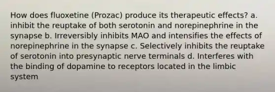 How does fluoxetine (Prozac) produce its therapeutic effects? a. inhibit the reuptake of both serotonin and norepinephrine in the synapse b. Irreversibly inhibits MAO and intensifies the effects of norepinephrine in the synapse c. Selectively inhibits the reuptake of serotonin into presynaptic nerve terminals d. Interferes with the binding of dopamine to receptors located in the limbic system