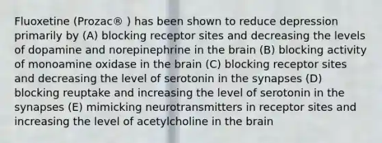 Fluoxetine (Prozac® ) has been shown to reduce depression primarily by (A) blocking receptor sites and decreasing the levels of dopamine and norepinephrine in the brain (B) blocking activity of monoamine oxidase in the brain (C) blocking receptor sites and decreasing the level of serotonin in the synapses (D) blocking reuptake and increasing the level of serotonin in the synapses (E) mimicking neurotransmitters in receptor sites and increasing the level of acetylcholine in the brain