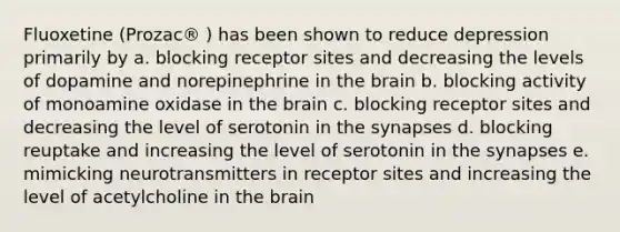 Fluoxetine (Prozac® ) has been shown to reduce depression primarily by a. blocking receptor sites and decreasing the levels of dopamine and norepinephrine in the brain b. blocking activity of monoamine oxidase in the brain c. blocking receptor sites and decreasing the level of serotonin in the synapses d. blocking reuptake and increasing the level of serotonin in the synapses e. mimicking neurotransmitters in receptor sites and increasing the level of acetylcholine in the brain