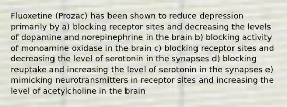 Fluoxetine (Prozac) has been shown to reduce depression primarily by a) blocking receptor sites and decreasing the levels of dopamine and norepinephrine in the brain b) blocking activity of monoamine oxidase in the brain c) blocking receptor sites and decreasing the level of serotonin in the synapses d) blocking reuptake and increasing the level of serotonin in the synapses e) mimicking neurotransmitters in receptor sites and increasing the level of acetylcholine in the brain