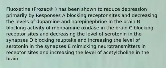 Fluoxetine (Prozac® ) has been shown to reduce depression primarily by Responses A blocking receptor sites and decreasing the levels of dopamine and norepinephrine in the brain B blocking activity of monoamine oxidase in the brain C blocking receptor sites and decreasing the level of serotonin in the synapses D blocking reuptake and increasing the level of serotonin in the synapses E mimicking neurotransmitters in receptor sites and increasing the level of acetylcholine in the brain