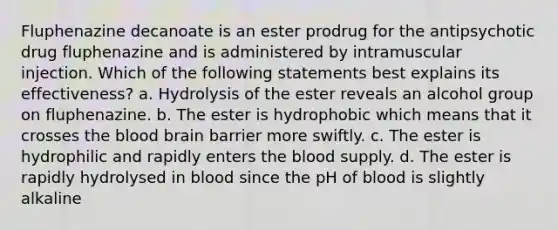 Fluphenazine decanoate is an ester prodrug for the antipsychotic drug fluphenazine and is administered by intramuscular injection. Which of the following statements best explains its effectiveness? a. Hydrolysis of the ester reveals an alcohol group on fluphenazine. b. The ester is hydrophobic which means that it crosses the blood brain barrier more swiftly. c. The ester is hydrophilic and rapidly enters the blood supply. d. The ester is rapidly hydrolysed in blood since the pH of blood is slightly alkaline