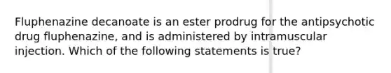 Fluphenazine decanoate is an ester prodrug for the antipsychotic drug fluphenazine, and is administered by intramuscular injection. Which of the following statements is true?