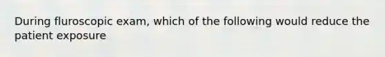 During fluroscopic exam, which of the following would reduce the patient exposure