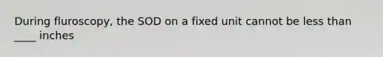 During fluroscopy, the SOD on a fixed unit cannot be less than ____ inches