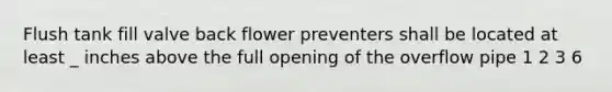 Flush tank fill valve back flower preventers shall be located at least _ inches above the full opening of the overflow pipe 1 2 3 6