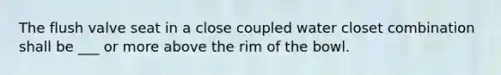 The flush valve seat in a close coupled water closet combination shall be ___ or more above the rim of the bowl.