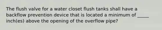 The flush valve for a water closet flush tanks shall have a backflow prevention device that is located a minimum of _____ inch(es) above the opening of the overflow pipe?