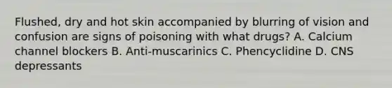 Flushed, dry and hot skin accompanied by blurring of vision and confusion are signs of poisoning with what drugs? A. Calcium channel blockers B. Anti-muscarinics C. Phencyclidine D. CNS depressants