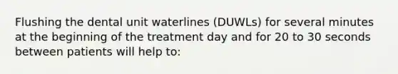 Flushing the dental unit waterlines (DUWLs) for several minutes at the beginning of the treatment day and for 20 to 30 seconds between patients will help to: