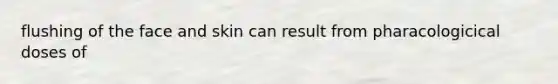 flushing of the face and skin can result from pharacologicical doses of