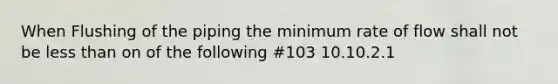 When Flushing of the piping the minimum rate of flow shall not be less than on of the following #103 10.10.2.1