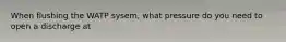 When flushing the WATP sysem, what pressure do you need to open a discharge at