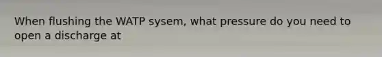 When flushing the WATP sysem, what pressure do you need to open a discharge at