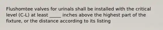 Flushomtee valves for urinals shall be installed with the critical level (C-L) at least _____ inches above the highest part of the fixture, or the distance according to its listing