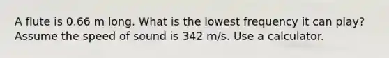 A flute is 0.66 m long. What is the lowest frequency it can play? Assume the speed of sound is 342 m/s. Use a calculator.