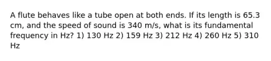 A flute behaves like a tube open at both ends. If its length is 65.3 cm, and the speed of sound is 340 m/s, what is its fundamental frequency in Hz? 1) 130 Hz 2) 159 Hz 3) 212 Hz 4) 260 Hz 5) 310 Hz