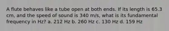 A flute behaves like a tube open at both ends. If its length is 65.3 cm, and the speed of sound is 340 m/s, what is its fundamental frequency in Hz? a. 212 Hz b. 260 Hz c. 130 Hz d. 159 Hz