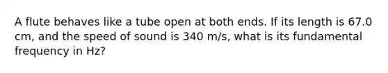 A flute behaves like a tube open at both ends. If its length is 67.0 cm, and the speed of sound is 340 m/s, what is its fundamental frequency in Hz?